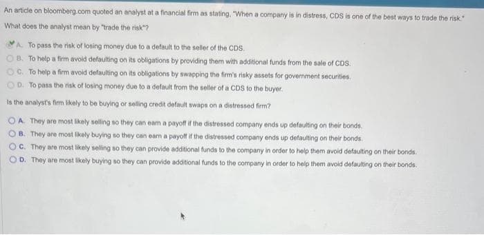 An article on bloomberg.com quoted an analyst at a financial firm as stating. "When a company is in distress, CDS is one of the best ways to trade the risk."
What does the analyst mean by "trade the risk"?
A. To pass the risk of losing money due to a default to the seller of the CDS.
B. To help a firm avoid defaulting on its obligations by providing them with additional funds from the sale of CDS.
C. To help a firm avoid defaulting on its obligations by swapping the firm's risky assets for government securities.
D. To pass the risk of losing money due to a default from the seller of a CDS to the buyer.
Is the analyst's firm likely to be buying or selling credit default swaps on a distressed firm?
OA. They are most likely selling so they can eam a payoff if the distressed company ends up defaulting on their bonds.
B. They are most likely buying so they can earn a payoff if the distressed company ends up defaulting on their bonds.
OC. They are most likely selling so they can provide additional funds to the company in order to help them avoid defaulting on their bonds.
OD. They are most likely buying so they can provide additional funds to the company in order to help them avoid defaulting on their bonds.