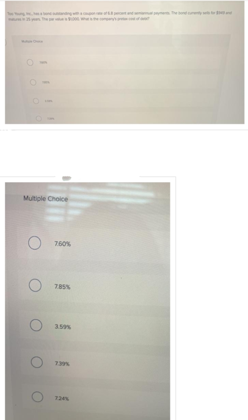 Too Young, Inc., has a bond outstanding with a coupon rate of 6.8 percent and semiannual payments. The bond currently sells for $949 and
matures in 25 years. The par value is $1,000. What is the company's pretax cost of debt?
Multiple Choice
760%
785%
O 739%
3.59%
Multiple Choice
O
O
7.60%
7.85%
3.59%
7.39%
7.24%