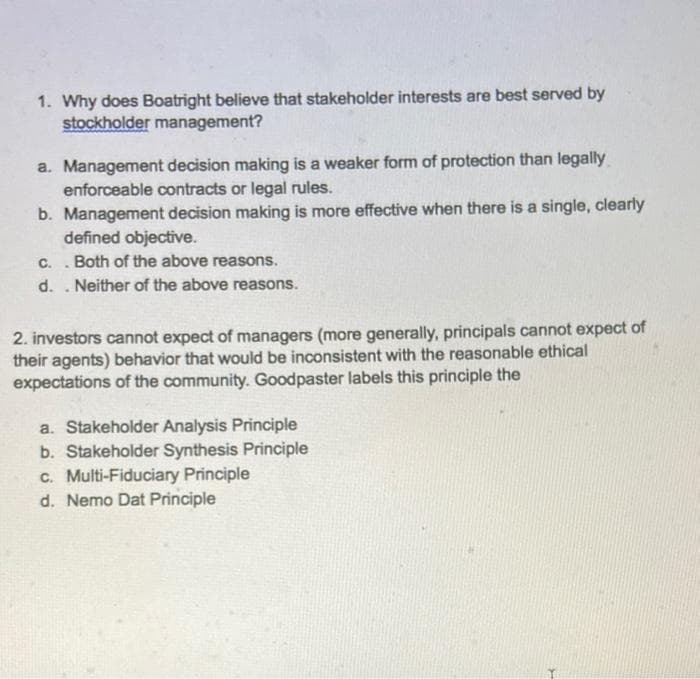 1. Why does Boatright believe that stakeholder interests are best served by
stockholder management?
a. Management decision making is a weaker form of protection than legally
enforceable contracts or legal rules.
b. Management decision making is more effective when there is a single, clearly
defined objective.
C. Both of the above reasons.
d.. Neither of the above reasons.
.
2. investors cannot expect of managers (more generally, principals cannot expect of
their agents) behavior that would be inconsistent with the reasonable ethical
expectations of the community. Goodpaster labels this principle the
a. Stakeholder Analysis Principle
b. Stakeholder Synthesis Principle
c. Multi-Fiduciary Principle
d. Nemo Dat Principle
3