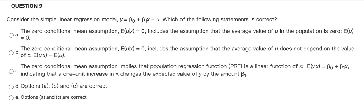 QUESTION 9
Consider the simple linear regression model, y = Bo + B₁x + u. Which of the following statements is correct?
The zero conditional mean assumption, E(u|x) = 0, includes the assumption that the average value of u in the population is zero: E(u)
= 0.
a.
The zero conditional mean assumption, E(u|x) = 0, includes the assumption that the average value of u does not depend on the value
of x: E(ulx) = E(u).
C.
The zero conditional mean assumption implies that population regression function (PRF) is a linear function of x: E(ylx) = Bo + B₁x,
indicating that a one-unit increase in x changes the expected value of y by the amount ³₁.
d. Options (a), (b) and (c) are correct
O e. Options (a) and (c) are correct