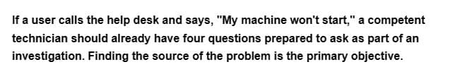 If a user calls the help desk and says, "My machine won't start," a competent
technician should already have four questions prepared to ask as part of an
investigation. Finding the source of the problem is the primary objective.