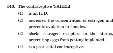 146. The contraceptive 'SAHELI'
(1)
is an IUD.
(2)
increases the concentration of estrogen and
prevents ovulation in females.
(3) blocks estrogen receptors in the uterus,
preventing eggs from getting implanted.
(4) is a post-coital contraceptive.