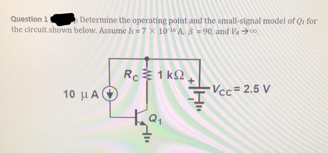 Question 1
Determine the operating point and the small-signal model of Qi for
the circuit shown below. Assume Is = 7 X 10-16 A, B = 90, and VA 00.
%3D
Rc 1 k2
10 μΑ(0
Vcc 2.5 V
Q1

