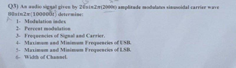 Q3) An audio signal given by 20sin27(2000t) amplitude modulates sinusoidal carrier wave
80sin2m (100000t) determine:
1- Modulation index
2- Percent modulation
3- Frequencies of Signal and Carrier.
4- Maximum and Minimum Frequencies of USB.
5- Maximum and Minimum Frequencies of LSB.
6- Width of Channel.