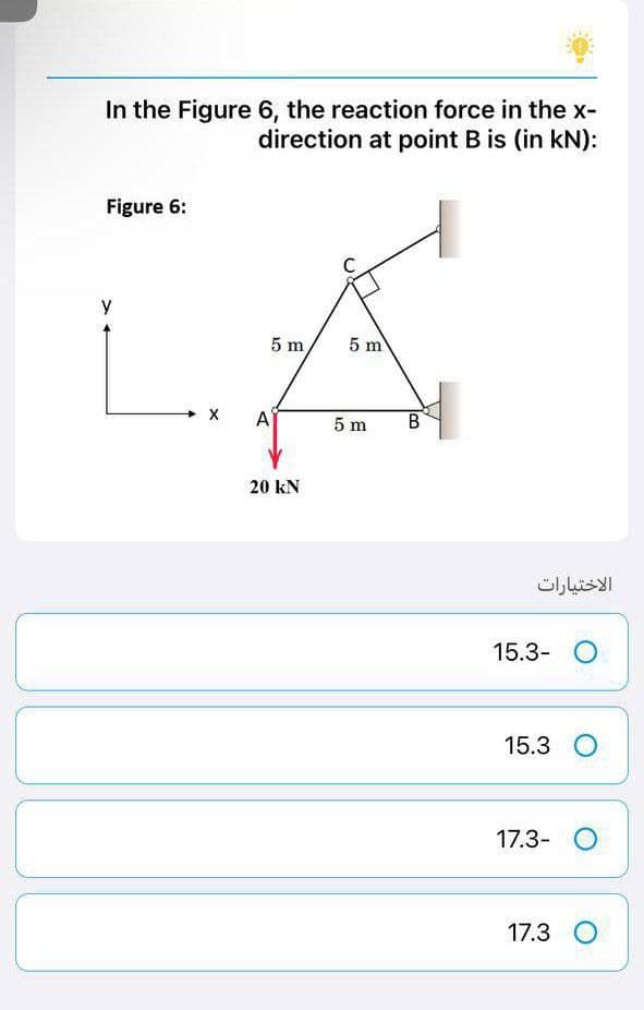 In the Figure 6, the reaction force in the x-
direction at point B is (in kN):
Figure 6:
y
5 m,
5 m
X
A
20 KN
5 m
B
الاختيارات
15.3- O
15.3 O
17.3- O
17.3 O