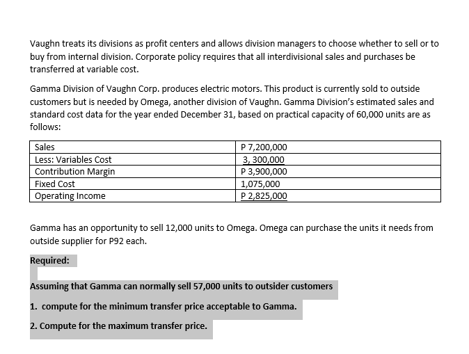 Vaughn treats its divisions as profit centers and allows division managers to choose whether to sell or to
buy from internal division. Corporate policy requires that all interdivisional sales and purchases be
transferred at variable cost.
Gamma Division of Vaughn Corp. produces electric motors. This product is currently sold to outside
customers but is needed by Omega, another division of Vaughn. Gamma Division's estimated sales and
standard cost data for the year ended December 31, based on practical capacity of 60,000 units are as
follows:
P 7,200,000
3, 300,000
P 3,900,000
1,075,000
P 2,825,000
Sales
Less: Variables Cost
Contribution Margin
Fixed Cost
Operating Income
Gamma has an opportunity to sell 12,000 units to Omega. Omega can purchase the units it needs from
outside supplier for P92 each.
Required:
Assuming that Gamma can normally sell 57,000 units to outsider customers
1. compute for the minimum transfer price acceptable to Gamma.
2. Compute for the maximum transfer price.
