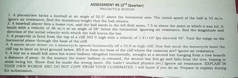 ASSESSMENT #5 (2nd Quarter)
PROJECTILE MOTION
1. A placekicker kicks a football at an angle of 52.5* above the horizontal axis. The initial speed of the ball is 33 m/s.
Ignore air resistance, find the maximum height that the ball attains.
2. A baseball player hits a home run, and the ball lands in the left-field seats, 7.5 m above the point at which it was hit. It
lands with a velocity of 36 m/s at an angle of 28 below the horizontal. Ignoring air resistance, find the magnitude and
direction of the initial velocity with which the ball leaves the bat.
3. A projectile is fired from the top of a cliff 302 ft high with a velocity of 1.41x10 fps directed 45°. Find the range on the
horizontal plane through the base of the cliff.
4. A movie stunt driver on a motorcycle speeds horizontally off a 52.0-m-high cliff. How fast must the motorcycle leave the
cliff top to land on level ground below, 89.0 m from the base of the cliff where the cameras are? Ignore air resistance.
5. A boy on a small hill aims his water-balloon slingshot horizontally, straight at a second boy hanging from a tree branch
a distance d away. At the instant the water balloon is released, the second boy lets go and falls from the tree, hoping to
avoid being hit. Show that he made the wrong move. (He hadn't studied physics yet.) Ignore air resistance. EXPLAIN IN
YOUR OWN WORDS AND DO NOT COPY FROM
the submission.
UR CLASSMATES. I will know if you do so. Prepare to explain during
