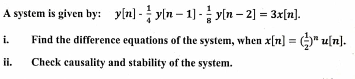 A system is given by: y[n] - y[n – 1] - y[n – 2] = 3x[n].
i.
Find the difference equations of the system, when x[n] = ()" u[n].
%3D
ii.
Check causality and stability of the system.
