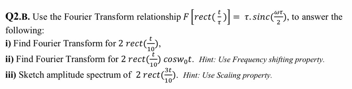 .ωτ
Q2.B. Use the Fourier Transform relationship F rect(-) = t.sinc(), to answer the
t. sinc
following:
i) Find Fourier Transform for 2 rect(-),
10
ii) Find Fourier Transform for 2 rect(-) cosw̟t. Hint: Use Frequency shifting property.
3t.
iii) Sketch amplitude spectrum of 2 rect). Hint: Use Scaling property.
10
