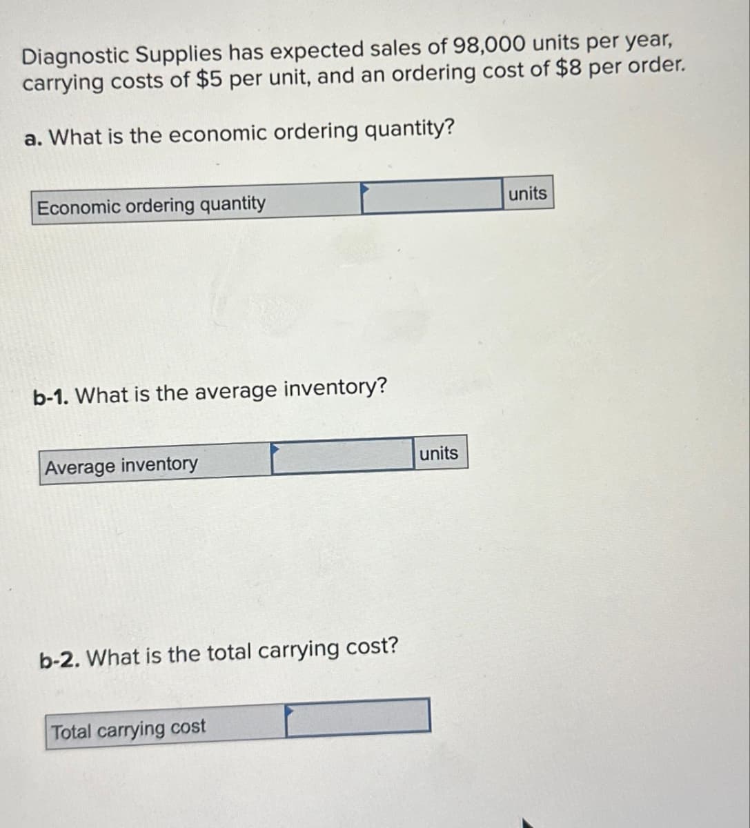 Diagnostic Supplies has expected sales of 98,000 units per year,
carrying costs of $5 per unit, and an ordering cost of $8 per order.
a. What is the economic ordering quantity?
Economic ordering quantity
b-1. What is the average inventory?
Average inventory
b-2. What is the total carrying cost?
Total carrying cost
units
units