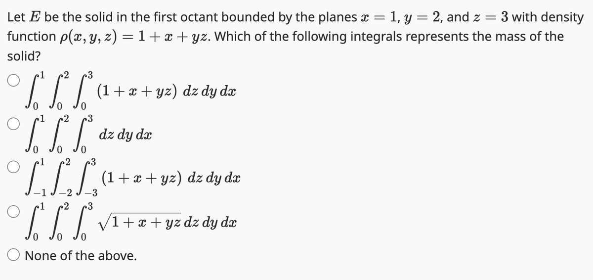 Let E be the solid in the first octant bounded by the planes x = 1, y = 2, and z = 3 with density
function p(x, y, z) = 1 + x + yz. Which of the following integrals represents the mass of the
solid?
о
о
S S
1 2
2 3
** (1 + x + yz) dz dy dr
0
3
LEE
3
LLL
2
.3
dz dy dx
(1+x+yz) dz dy dx
1+x+yz dz dy dx
None of the above.