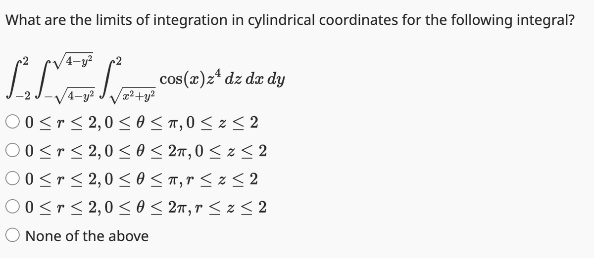 What are the limits of integration in cylindrical coordinates for the following integral?
2
LIVE
2
cos(x) z¹ dz dx dy
4-y² x²+y²
00≤r≤2,0≤ 0 ≤ π, 0 ≤ z <2
0<r< 2,0 < 0 ≤ 2π, 0 ≤ Z ≤ 2
0<r<2,00 <π, r < z < 2
00≤r≤2,0≤ 0 ≤ 2π, r ≤ z <2
None of the above