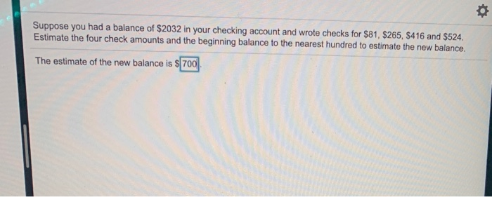 Suppose you had a balance of $2032 in your checking account and wrote checks for $81, $265, $416 and $524.
Estimate the four check amounts and the beginning balance to the nearest hundred to estimate the new balance.
The estimate of the new balance is $700
