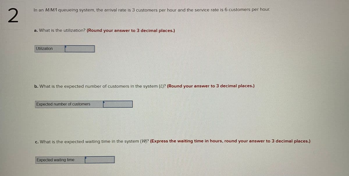 In an M/MA queueing system, the arrival rate is 3 customers per hour and the service rate is 6 customers per hour.
2
a. What is the utilization? (Round your answer to 3 decimal places.)
Utilization
b. What is the expected number of customers in the system (L)? (Round your answer to 3 decimal places.)
Expected number of customers
c. What is the expected waiting time in the system (W? (Express the waiting time in hours, round your answer to 3 decimal places.)
Expected waiting time
