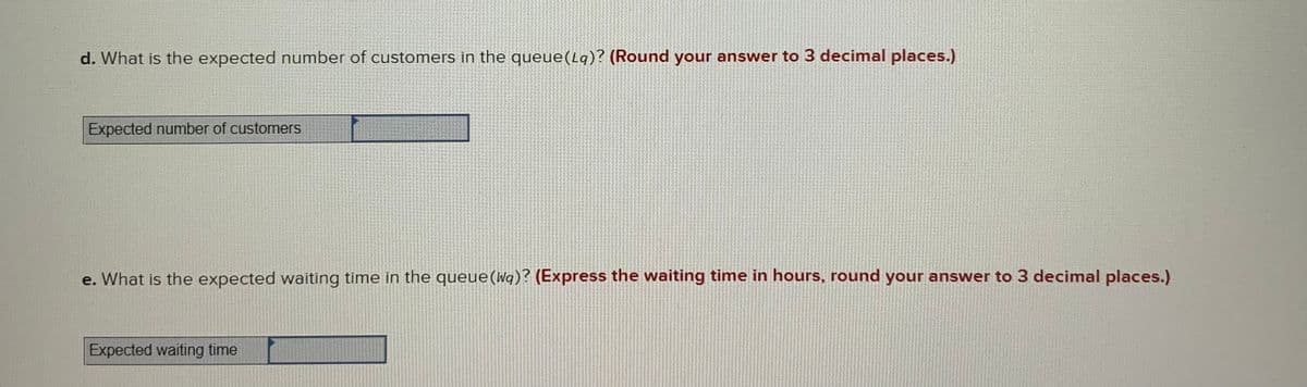 d. What is the expected number of customers in the queue(Lq)? (Round your answer to 3 decimal places.)
Expected number of customers
e. What is the expected waiting time in the queue (Wa)? (Express the waiting time in hours, round your answer to 3 decimal places.)
Expected waiting time

