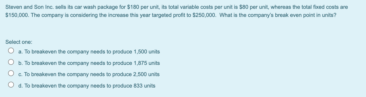 Steven and Son Inc. sells its car wash package for $180 per unit, its total variable costs per unit is $80 per unit, whereas the total fixed costs are
$150,000. The company is considering the increase this year targeted profit to $250,000. What is the company's break even point in units?
Select one:
O a. To breakeven the company needs to produce 1,500 units
O b. To breakeven the company needs to produce 1,875 units
c. To breakeven the company needs to produce 2,500 units
d. To breakeven the company needs to produce 833 units
