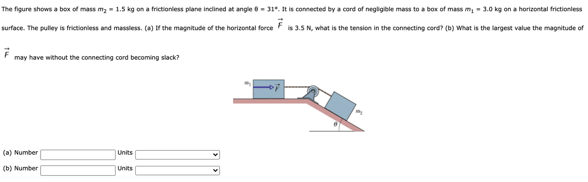 The figure shows a box of mass m2
1.5 kg on a frictionless plane inclined at angle 0 = 31°. It is connected by a cord of negligible mass to a box of mass m,
3.0 kg on a horizontal frictionless
%3D
surface. The pulley is frictionless and massless. (a) If the magnitude of the horizontal force r is 3.5 N, what is the tension in the connecting cord? (b) What is the largest value the magnitude of
may have without the connecting cord becoming slack?
(a) Number
Units
(b) Number
Units
