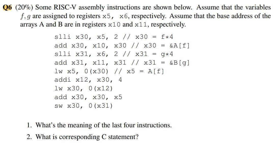 Q6 (20%) Some RISC-V assembly instructions are shown below. Assume that the variables
f,g are assigned to registers x5, x6, respectively. Assume that the base address of the
arrays A and B are in registers x10 and x11, respectively.
slli x30, x5, 2 // x30 = f*4
add x30, х10, х30 // x30
slli x31, x6, 2 // x31
&A[f]
g* 4
&B[g]
add x31, х11, х31 // x31 %3D
lw x5, 0 (x30) // x5 =
addi x12, х30, 4
A[f]
lw x30, 0 (x12)
add x30, х30, х5
sw x30, 0 (x31)
1. What's the meaning of the last four instructions.
2. What is corresponding C statement?
