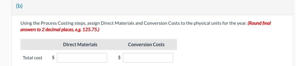 (b)
Using the Process Costing steps, assign Direct Materials and Conversion Costs to the physical units for the year. (Round final
answers to 2 decimal places, e.g. 125.75.)
Total cost
$
Direct Materials
$
Conversion Costs