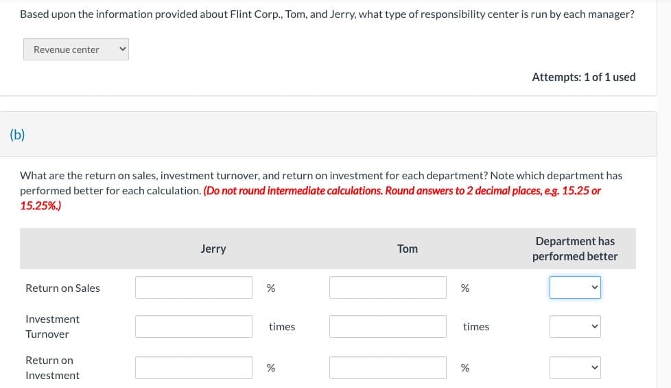 Based upon the information provided about Flint Corp., Tom, and Jerry, what type of responsibility center is run by each manager?
(b)
Revenue center
What are the return on sales, investment turnover, and return on investment for each department? Note which department has
performed better for each calculation. (Do not round intermediate calculations. Round answers to 2 decimal places, e.g. 15.25 or
15.25%.)
Return on Sales
Investment
Turnover
Return on
Investment
Jerry
%
times
%
Tom
%
times
do
Attempts: 1 of 1 used
%
Department has
performed better
