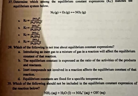 37. Determine which among the equilibrium constant expressions (Kc) matches the
equilibrium system below.
N2 (g) + O2 (g) - NO2 (g)
A Kc=
(NO
A Kc=
(NO
[MallO
4 Kc=NO
(Nall0
38. Which of the following is not true about equilibrium constant expressions?
a Introducing an inert gas to a mixture of gas in a reaction will affect the cquilibrium
constant of that reaction.
b. The equilibrium constant is expressed as the ratio of the activities of the products
and reactants.
a. Inert compounds not involved in a reaction affects the cequilibrium constant of that
reaction.
d. Equilibrium constants are fixed for a specific temperature.
39. Which of the following should not be included in the equilibrium constant expression of
the reaction below?
NH3 (aq) + H20 (1) NH (aq) + OH (aq)
