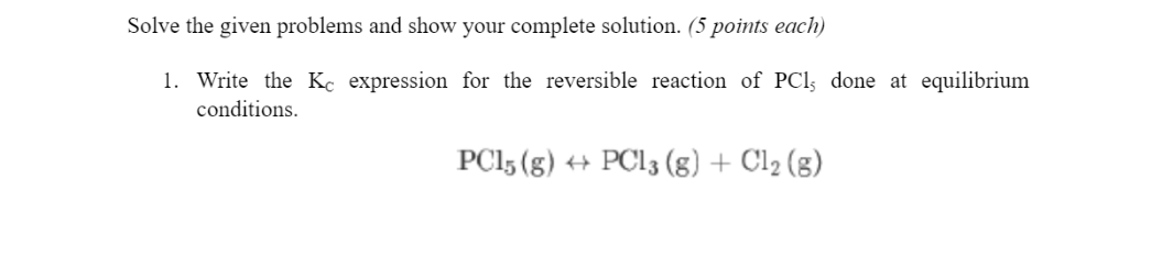 Solve the given problems and show your complete solution. (5 points each)
1. Write the Kc expression for the reversible reaction of PCl; done at equilibrium
conditions.
PC15 (g) + PC13 (g) + Cl2 (g)
