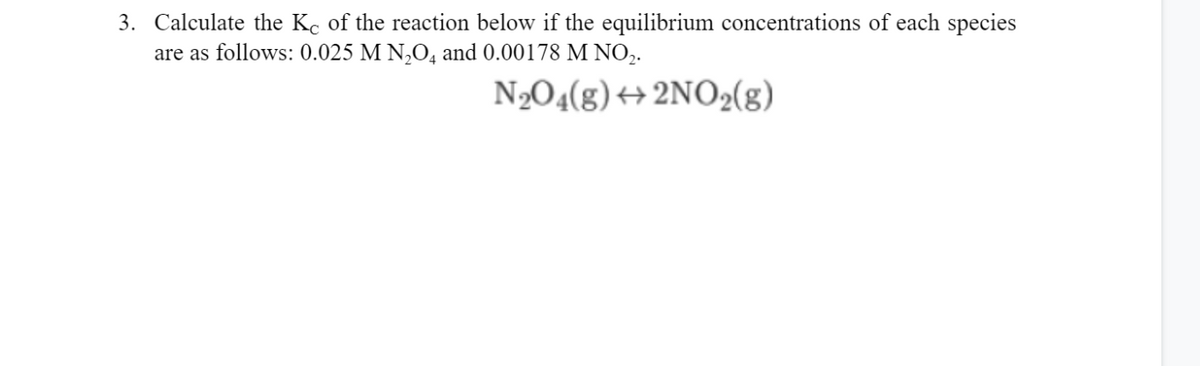 3. Calculate the Kc of the reaction below if the equilibrium concentrations of each species
are as follows: 0.025 M N,O, and 0.00178 M NO,.
N2O4(g) +2NO2(g)

