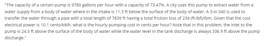 "The capacity of a certain pump is 9780 gallons per hour with a capacity of 73.47%. A city uses this pump to extract water from a
water supply from a body of water where in the intake is 11.3 ft below the surface of the body of water. A 3-in S40 is used to
transfer the water through a pipe with a total length of 7839 ft having a total friction loss of 234 (ft-Ibf)/lbm. Given that the cost
electrical power is 10.1 cents/kWh, what is the hourly pumping cost in cents per hour? Note that in this problem, the inlet to the
pump is 24.5 ft above the surface of the body of water while the water level in the tank discharge is always 336.9 ft above the pump
discharge."
