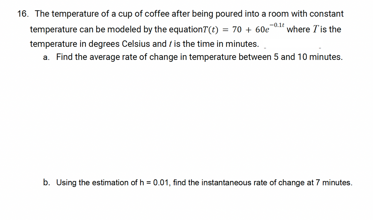 -0.1t
16. The temperature of a cup of coffee after being poured into a room with constant
temperature can be modeled by the equationT(t) = 70 + 60e where T is the
temperature in degrees Celsius and t is the time in minutes.
a. Find the average rate of change in temperature between 5 and 10 minutes.
b. Using the estimation of h = 0.01, find the instantaneous rate of change at 7 minutes.
