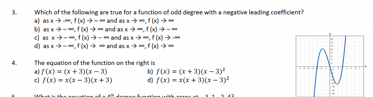 3.
4.
Which of the following are true for a function of odd degree with a negative leading coefficient?
a) as x → -∞, f (x) →→∞ and as x →∞, f (x) →∞
b) as x→∞, f (x) → ∞ and as x →∞, f (x) → -∞
c) as x→∞, f (x) → − ∞ and as x → ∞, f (x) ➜ -∞
d) as x ⇒ − ∞, f (x) → ∞ and as x →∞, f (x) → ∞
→
The equation of the function on the right is
a) ƒ (x) = (x + 3)(x − 3)
c) f(x) = x(x —− 3)(x+3)
b) ƒ(x) = (x + 3)(x − 3)²
d) f(x) = x(x + 3)(x − 3)²
What is the equation of a 4th degrao function with zoros at 2
12
-7-6-5-4-2-1
16
14
12
10
6
4
2
+2
-8
-10
-12
-14
-16
2
4 5 6
7
X