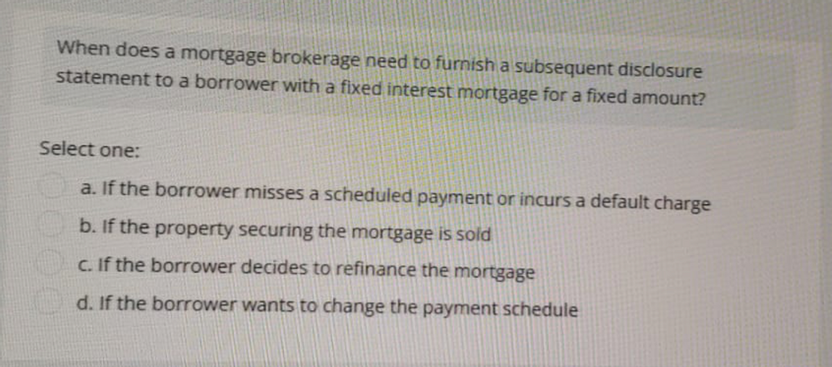 When does a mortgage brokerage need to furnish a subsequent disclosure
statement to a borrower with a fixed interest mortgage for a fixed amount?
Select one:
a. If the borrower misses a scheduled payment or incurs a default charge
b. If the property securing the mortgage is sold
c. If the borrower decides to refinance the mortgage
d. If the borrower wants to change the payment schedule
