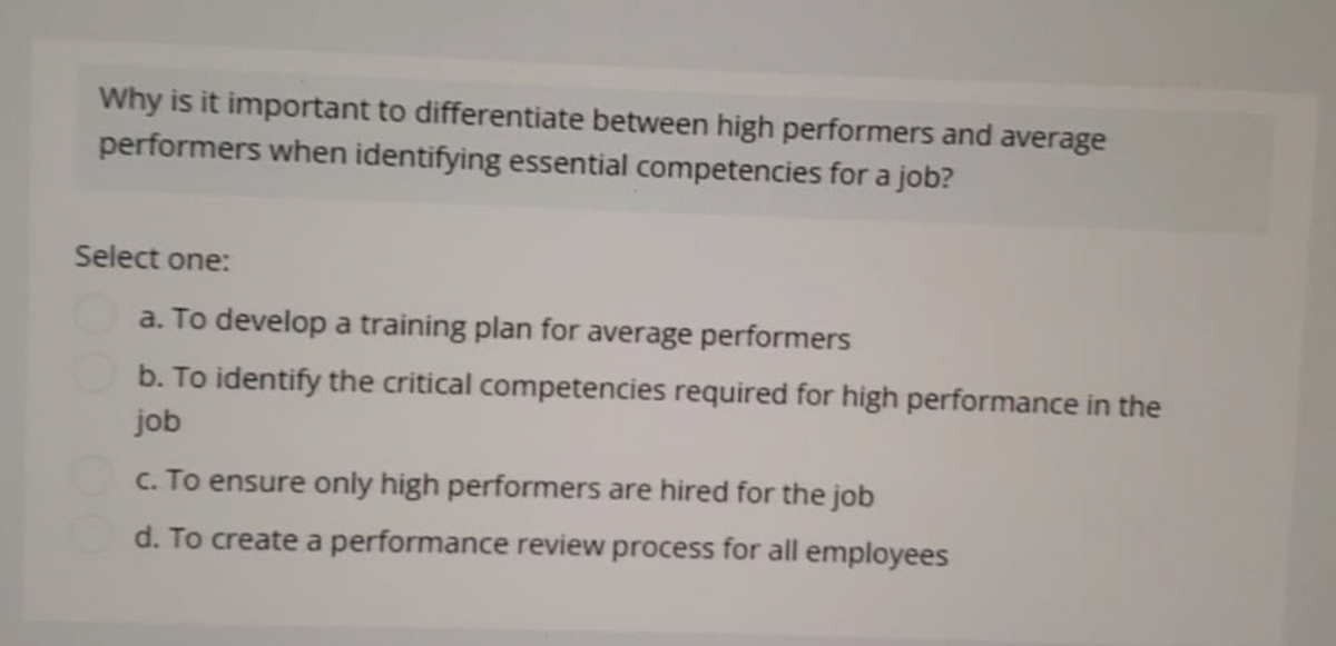 Why is it important to differentiate between high performers and average
performers when identifying essential competencies for a job?
Select one:
a. To develop a training plan for average performers
b. To identify the critical competencies required for high performance in the
job
c. To ensure only high performers are hired for the job
d. To create a performance review process for all employees