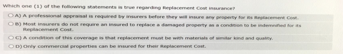 Which one (1) of the following statements is true regarding Replacement Cost insurance?
OA) A professional appraisal is required by insurers before they will insure any property for its Replacement Cost.
OB) Most insurers do not require an insured to replace a damaged property as a condition to be indemnified for its
Replacement Cost.
OC) A condition of this coverage is that replacement must be with materials of similar kind and quality.
OD) Only commercial properties can be insured for their Replacement Cost.