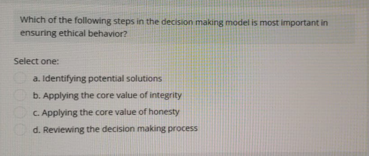 Which of the following steps in the decision making model is most important in
ensuring ethical behavior?
Select one:
a. Identifying potential solutions
b. Applying the core value of integrity
c. Applying the core value of honesty
d. Reviewing the decision making process