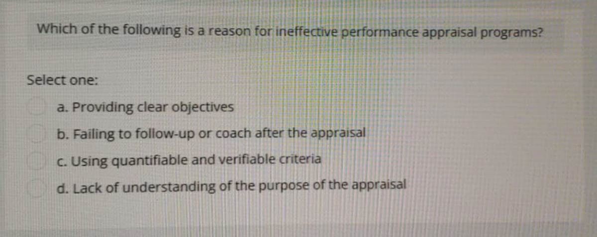 Which of the following is a reason for ineffective performance appraisal programs?
Select one:
a. Providing clear objectives
b. Failing to follow-up or coach after the appraisal
c. Using quantifiable and verifiable criteria
d. Lack of understanding of the purpose of the appraisal
