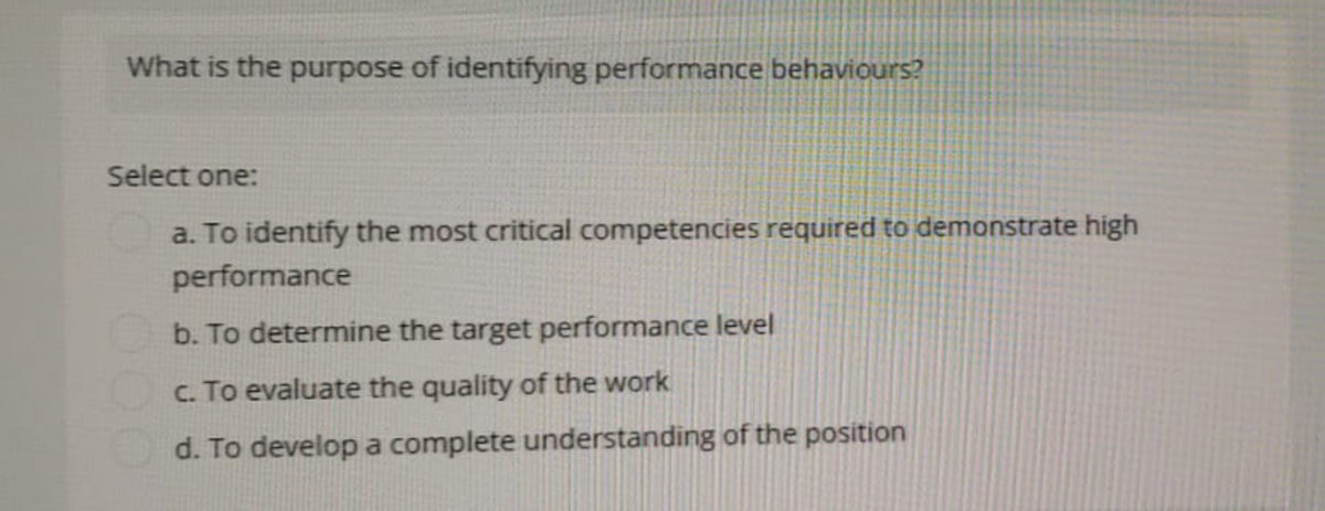 What is the purpose of identifying performance behaviours?
Select one:
a. To identify the most critical competencies required to demonstrate high
performance
b. To determine the target performance level
c. To evaluate the quality of the work
d. To develop a complete understanding of the position