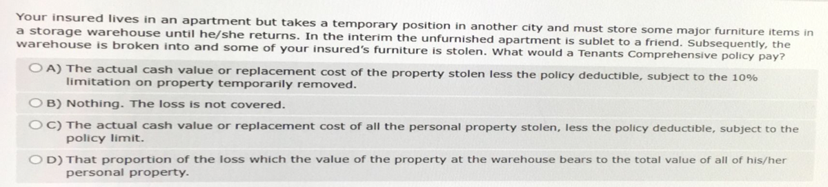 Your insured lives in an apartment but takes a temporary position in another city and must store some major furniture items in
a storage warehouse until he/she returns. In the interim the unfurnished apartment is sublet to a friend. Subsequently, the
warehouse is broken into and some of your insured's furniture is stolen. What would a Tenants Comprehensive policy pay?
OA) The actual cash value or replacement cost of the property stolen less the policy deductible, subject to the 10%
limitation on property temporarily removed.
OB) Nothing. The loss is not covered.
OC) The actual cash value or replacement cost of all the personal property stolen, less the policy deductible, subject to the
policy limit.
OD) That proportion of the loss which the value of the property at the warehouse bears to the total value of all of his/her
personal property.