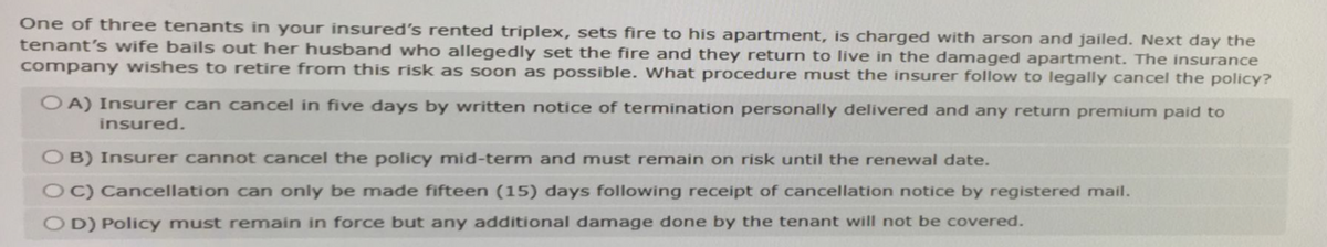 One of three tenants in your insured's rented triplex, sets fire to his apartment, is charged with arson and jailed. Next day the
tenant's wife bails out her husband who allegedly set the fire and they return to live in the damaged apartment. The insurance
company wishes to retire from this risk as soon as possible. What procedure must the insurer follow to legally cancel the policy?
OA) Insurer can cancel in five days by written notice of termination personally delivered and any return premium paid to
insured.
OB) Insurer cannot cancel the policy mid-term and must remain on risk until the renewal date.
OC) Cancellation can only be made fifteen (15) days following receipt of cancellation notice by registered mail.
OD) Policy must remain in force but any additional damage done by the tenant will not be covered.
