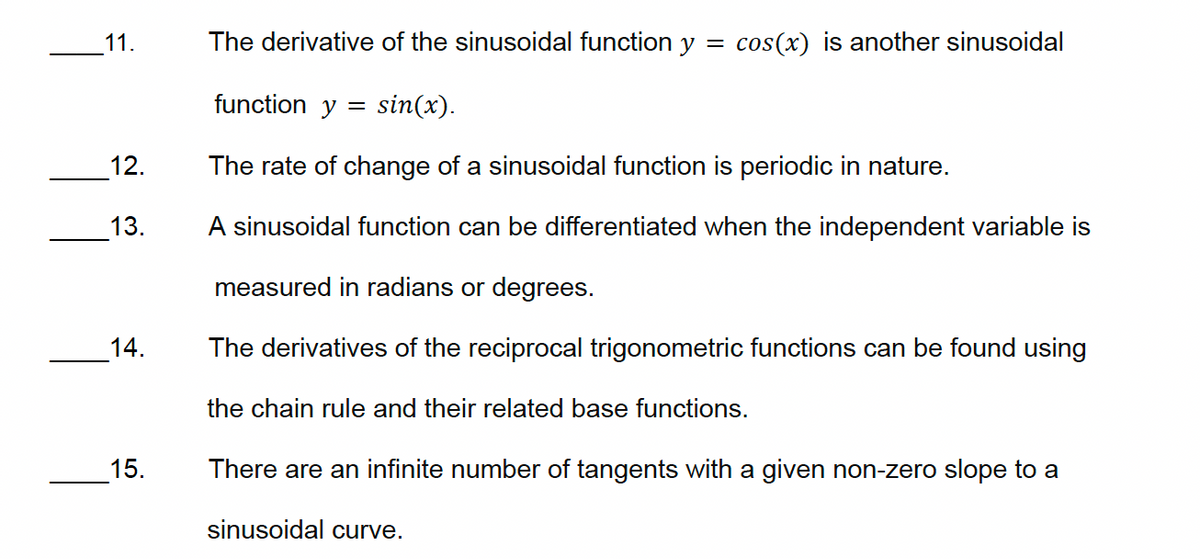 11.
12.
13.
The derivative of the sinusoidal function y = cos(x) is another sinusoidal
function y
=
sin(x).
The rate of change of a sinusoidal function is periodic in nature.
A sinusoidal function can be differentiated when the independent variable is
measured in radians or degrees.
14.
15.
The derivatives of the reciprocal trigonometric functions can be found using
the chain rule and their related base functions.
There are an infinite number of tangents with a given non-zero slope to a
sinusoidal curve.