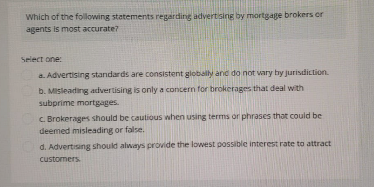 Which of the following statements regarding advertising by mortgage brokers or
agents is most accurate?
Select one:
a. Advertising standards are consistent globally and do not vary by jurisdiction.
b. Misleading advertising is only a concern for brokerages that deal with
subprime mortgages.
c. Brokerages should be cautious when using terms or phrases that could be
deemed misleading or false.
d. Advertising should always provide the lowest possible interest rate to attract
customers.