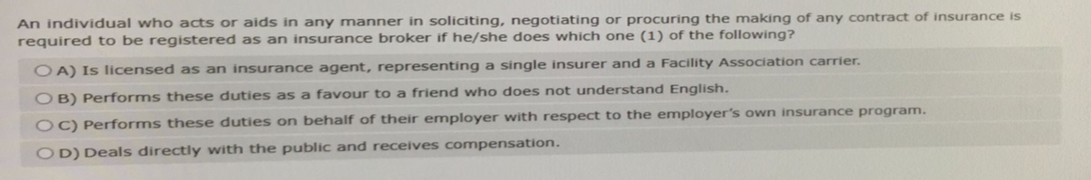 An individual who acts or aids in any manner in soliciting, negotiating or procuring the making of any contract of insurance is
required to be registered as an insurance broker if he/she does which one (1) of the following?
OA) Is licensed as an insurance agent, representing a single insurer and a Facility Association carrier.
OB) Performs these duties as a favour to a friend who does not understand English.
OC) Performs these duties on behalf of their employer with respect to the employer's own insurance program.
OD) Deals directly with the public and receives compensation.