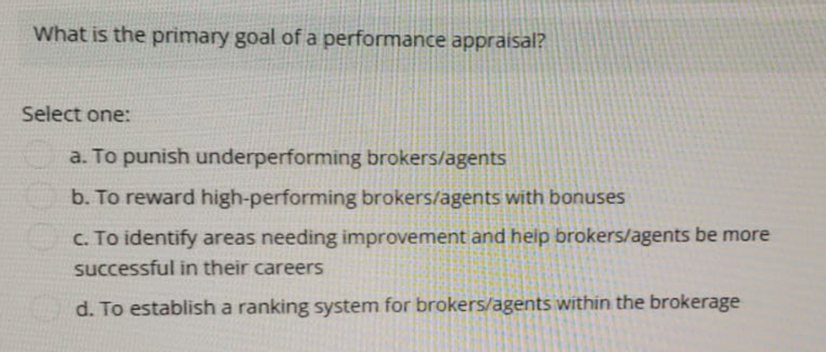 What is the primary goal of a performance appraisal?
Select one:
a. To punish underperforming brokers/agents
b. To reward high-performing brokers/agents with bonuses
c. To identify areas needing improvement and help brokers/agents be more
successful in their careers
d. To establish a ranking system for brokers/agents within the brokerage