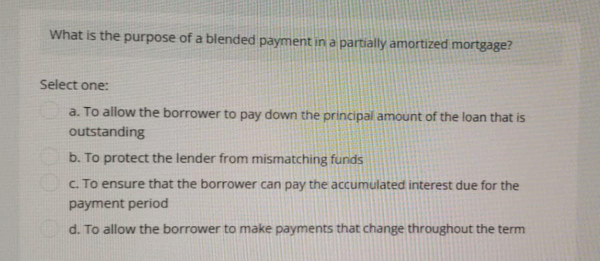 What is the purpose of a blended payment in a partially amortized mortgage?
Select one:
a. To allow the borrower to pay down the principal amount of the loan that is
outstanding
b. To protect the lender from mismatching funds
c. To ensure that the borrower can pay the accumulated interest due for the
payment period
d. To allow the borrower to make payments that change throughout the term