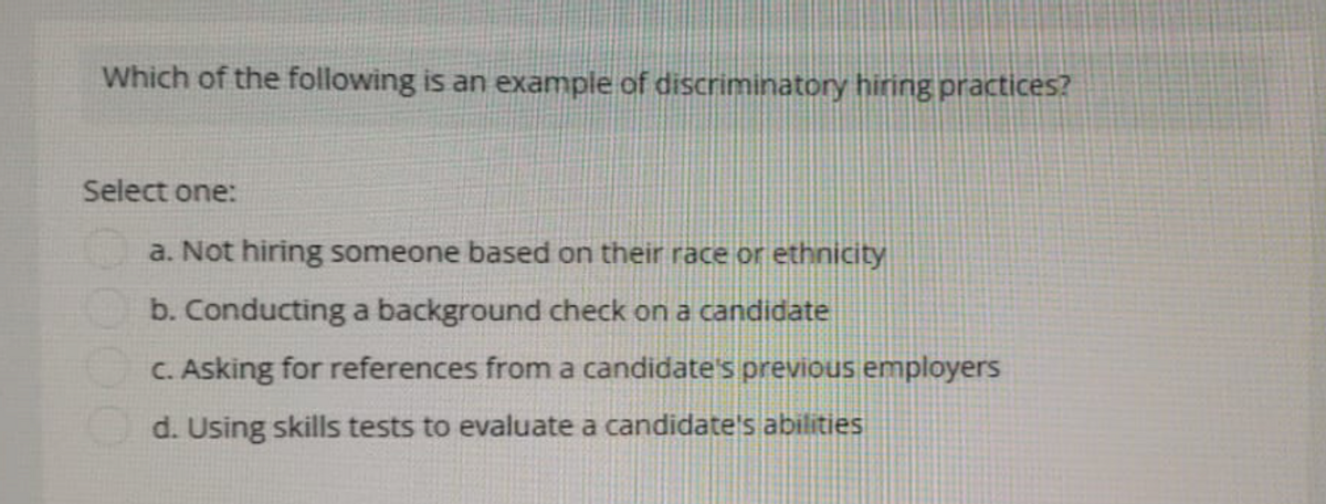 Which of the following is an example of discriminatory hiring practices?
Select one:
a. Not hiring someone based on their race or ethnicity
b. Conducting a background check on a candidate
c. Asking for references from a candidate's previous employers
d. Using skills tests to evaluate a candidate's abilities