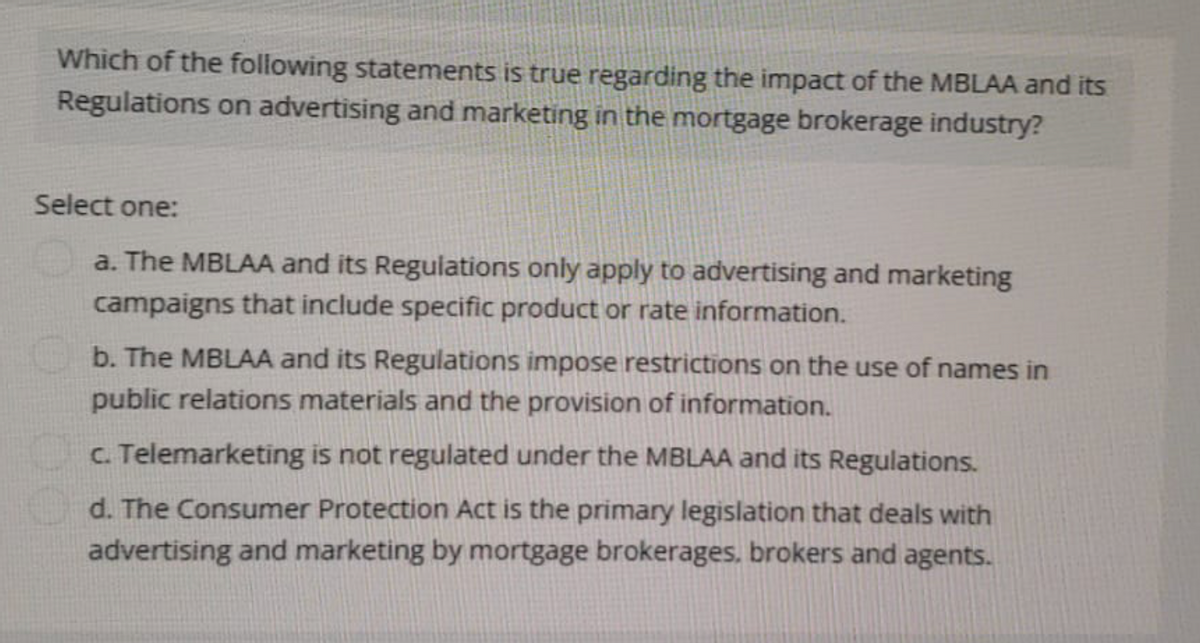 Which of the following statements is true regarding the impact of the MBLAA and its
Regulations on advertising and marketing in the mortgage brokerage industry?
Select one:
a. The MBLAA and its Regulations only apply to advertising and marketing
campaigns that include specific product or rate information.
b. The MBLAA and its Regulations impose restrictions on the use of names in
public relations materials and the provision of information.
c. Telemarketing is not regulated under the MBLAA and its Regulations.
d. The Consumer Protection Act is the primary legislation that deals with
advertising and marketing by mortgage brokerages, brokers and agents.
