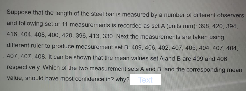 Suppose that the length of the steel bar is measured by a number of different observers
and following set of 11 measurements is recorded as set A (units mm): 398, 420, 394,
416, 404, 408, 400, 420, 396, 413, 330. Next the measurements are taken using
different ruler to produce measurement set B: 409, 406, 402, 407, 405, 404, 407, 404,
407, 407, 408. It can be shown that the mean values set A and B are 409 and 406
respectively. Which of the two measurement sets A and B, and the corresponding mean
value, should have most confidence in? why? Text

