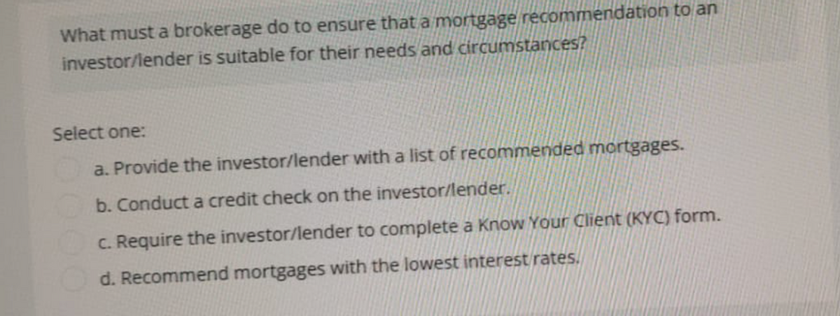 What must a brokerage do to ensure that a mortgage recommendation to an
investor/lender is suitable for their needs and circumstances?
Select one:
a. Provide the investor/lender with a list of recommended mortgages.
b. Conduct a credit check on the investor/lender.
c. Require the investor/lender to complete a Know Your Client (KYC) form.
d. Recommend mortgages with the lowest interest rates.