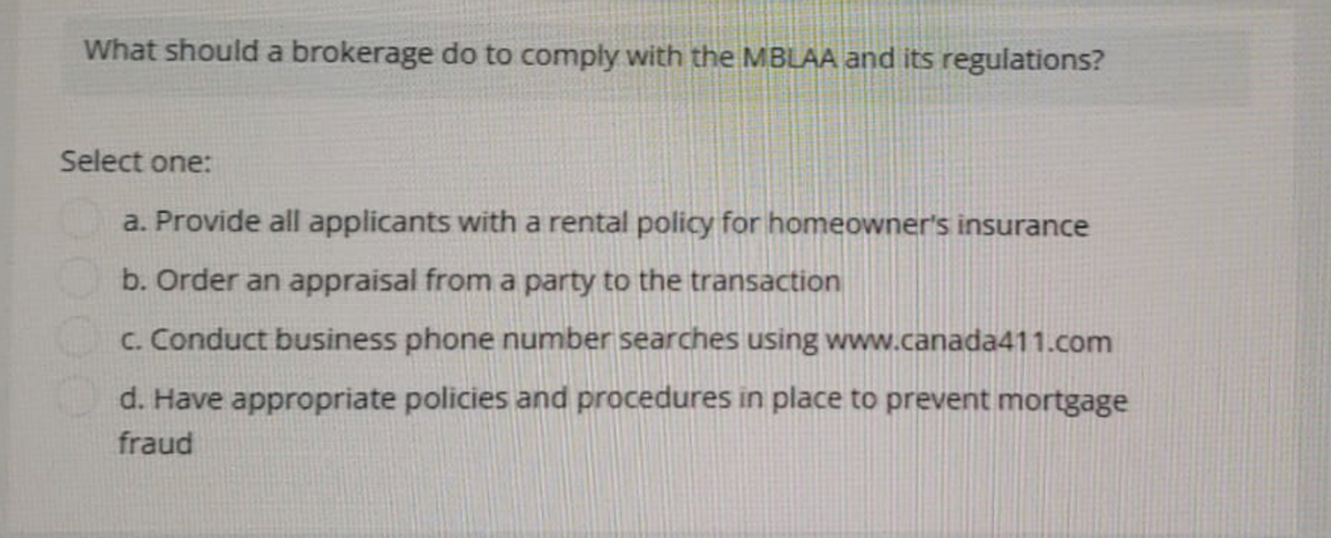 What should a brokerage do to comply with the MBLAA and its regulations?
Select one:
a. Provide all applicants with a rental policy for homeowner's insurance
b. Order an appraisal from a party to the transaction
c. Conduct business phone number searches using www.canada411.com
d. Have appropriate policies and procedures in place to prevent mortgage
fraud