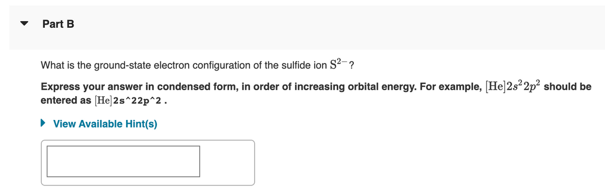 Part B
What is the ground-state electron configuration of the sulfide ion S²-?
Express your answer in condensed form, in order of increasing orbital energy. For example, [He]2s²2p² should be
entered as [He]2s^22p^2.
► View Available Hint(s)