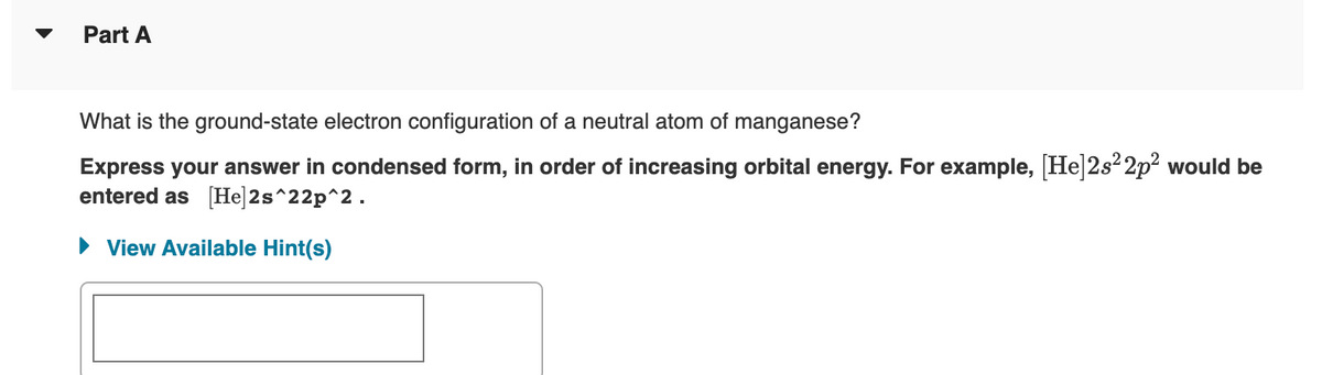Part A
What is the ground-state electron configuration of a neutral atom of manganese?
Express your answer in condensed form, in order of increasing orbital energy. For example, [He]2s²2p² would be
entered as [He]2s^22p^2.
► View Available Hint(s)
